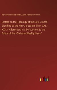 Cover image for Letters on the Theology of the New Church. Signified by the New Jerusalem (Rev. XXI., XXII.). Addressed, in a Discussion, to the Editor of the "Christian Weekly News"
