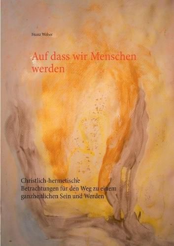 Auf dass wir Menschen werden: Christlich-hermetische Betrachtungen fur den Weg zu einem ganzheitlichen Sein und Werden