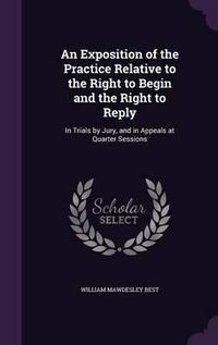 Cover image for An Exposition of the Practice Relative to the Right to Begin and the Right to Reply: In Trials by Jury, and in Appeals at Quarter Sessions