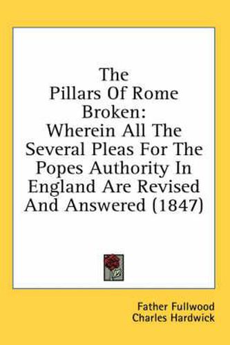 Cover image for The Pillars of Rome Broken: Wherein All the Several Pleas for the Popes Authority in England Are Revised and Answered (1847)