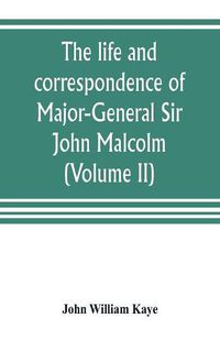 Cover image for The life and correspondence of Major-General Sir John Malcolm, G. C. B., late envoy to Persia, and governor of Bombay (Volume II)