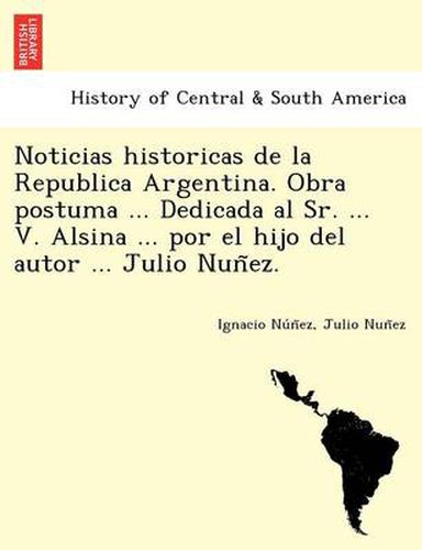 Cover image for Noticias Historicas de La Republica Argentina. Obra Postuma ... Dedicada Al Sr. ... V. Alsina ... Por El Hijo del Autor ... Julio Nun EZ.