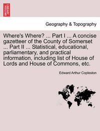 Cover image for Where's Where? ... Part I ... a Concise Gazetteer of the County of Somerset ... Part II ... Statistical, Educational, Parliamentary, and Practical Information, Including List of House of Lords and House of Commons, Etc.