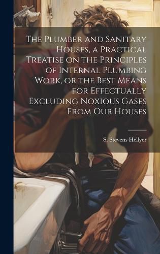 Cover image for The Plumber and Sanitary Houses, a Practical Treatise on the Principles of Internal Plumbing Work, or the Best Means for Effectually Excluding Noxious Gases From our Houses