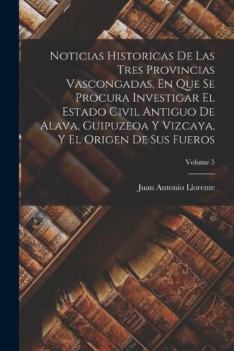 Cover image for Noticias Historicas De Las Tres Provincias Vascongadas, En Que Se Procura Investigar El Estado Civil Antiguo De Alava, Guipuzeoa Y Vizcaya, Y El Origen De Sus Fueros; Volume 5