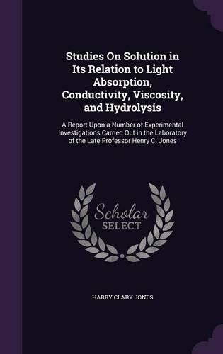 Studies on Solution in Its Relation to Light Absorption, Conductivity, Viscosity, and Hydrolysis: A Report Upon a Number of Experimental Investigations Carried Out in the Laboratory of the Late Professor Henry C. Jones