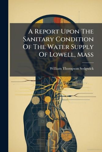 Cover image for A Report Upon the Sanitary Condition of the Water Supply of Lowell, Mass: Presented to the Water Board of Lowell, April 10, 1891