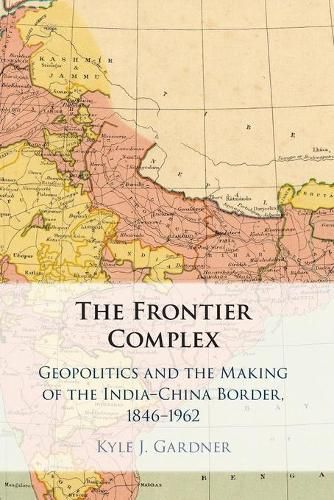 The Frontier Complex: Geopolitics and the Making of the India-China Border, 1846-1962