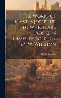 Cover image for The Works of Flavius Josephus. to Which Are Added, 3 Dissertations. Tr. by W. Whiston