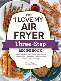Cover image for The I Love My Air Fryer  Three-Step Recipe Book: From Cinnamon Cereal French Toast Sticks to Southern Fried Chicken Legs, 175 Easy Recipes Made in Three Quick Steps