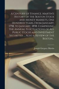 Cover image for A Century of Finance. Martin's History of the Boston Stock and Money Markets, One Hundred Years, From January, 1798, to January, 1898, Comprising the Annual Fluctuations of All Public Stocks and Investment Securities ... Also a Review of the Boston...