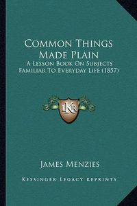 Cover image for Common Things Made Plain: A Lesson Book on Subjects Familiar to Everyday Life (1857)