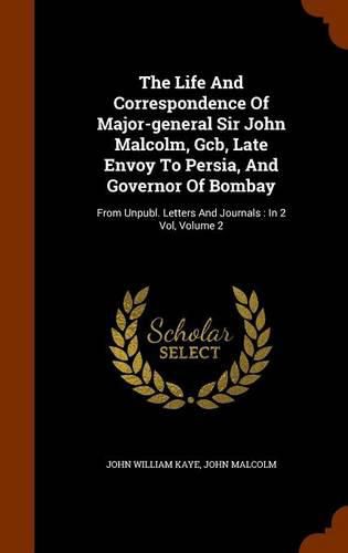 Cover image for The Life and Correspondence of Major-General Sir John Malcolm, Gcb, Late Envoy to Persia, and Governor of Bombay: From Unpubl. Letters and Journals: In 2 Vol, Volume 2