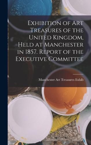 Cover image for Exhibition of Art Treasures of the United Kingdom, Held at Manchester in 1857. Report of the Executive Committee