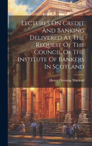 Cover image for Lectures On Credit And Banking Delivered At The Request Of The Council Of The Institute Of Bankers In Scotland