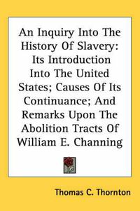 Cover image for An Inquiry Into the History of Slavery: Its Introduction Into the United States; Causes of Its Continuance; And Remarks Upon the Abolition Tracts of William E. Channing