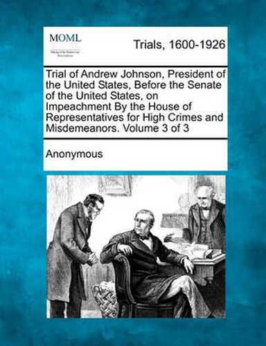 Cover image for Trial of Andrew Johnson, President of the United States, Before the Senate of the United States, on Impeachment by the House of Representatives for High Crimes and Misdemeanors. Volume 3 of 3