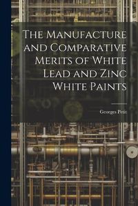 Cover image for The Manufacture and Comparative Merits of White Lead and Zinc White Paints