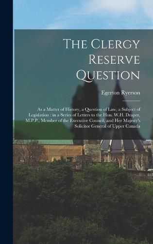 The Clergy Reserve Question [microform]: as a Matter of History, a Question of Law, a Subject of Legislation: in a Series of Letters to the Hon. W.H. Draper, M.P.P., Member of the Executive Council, and Her Majesty's Solicitor General of Upper Canada