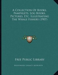 Cover image for A Collection of Books, Pamphlets, Log Books, Pictures, Etc. Illustrating the Whale Fishery (1907)