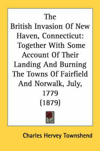 The British Invasion of New Haven, Connecticut: Together with Some Account of Their Landing and Burning the Towns of Fairfield and Norwalk, July, 1779 (1879)