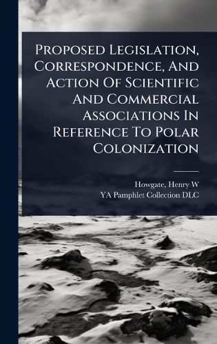 Cover image for Proposed Legislation, Correspondence, And Action Of Scientific And Commercial Associations In Reference To Polar Colonization
