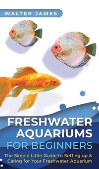 Cover image for Freshwater Aquariums for Beginners: The Simple Little Guide to Setting up & Caring for Your Freshwater Aquarium