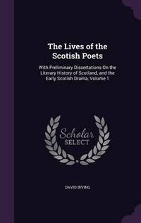 Cover image for The Lives of the Scotish Poets: With Preliminary Dissertations on the Literary History of Scotland, and the Early Scotish Drama, Volume 1