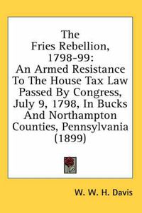 Cover image for The Fries Rebellion, 1798-99: An Armed Resistance to the House Tax Law Passed by Congress, July 9, 1798, in Bucks and Northampton Counties, Pennsylvania (1899)