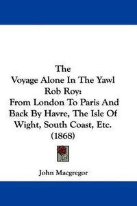 Cover image for The Voyage Alone In The Yawl Rob Roy: From London To Paris And Back By Havre, The Isle Of Wight, South Coast, Etc. (1868)