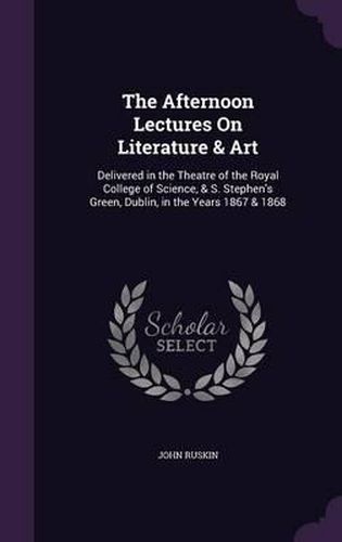 The Afternoon Lectures on Literature & Art: Delivered in the Theatre of the Royal College of Science, & S. Stephen's Green, Dublin, in the Years 1867 & 1868