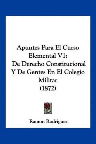 Cover image for Apuntes Para El Curso Elemental V1: de Derecho Constitucional y de Gentes En El Colegio Militar (1872)