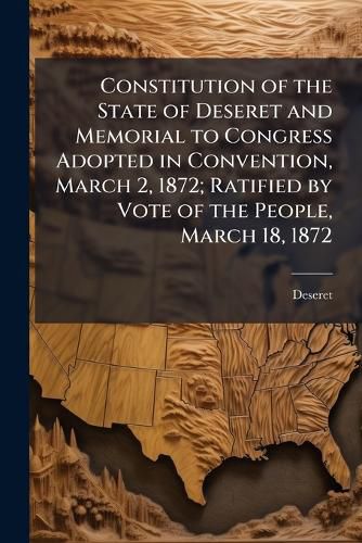 Cover image for Constitution of the State of Deseret and Memorial to Congress Adopted in Convention, March 2, 1872; Ratified by Vote of the People, March 18, 1872