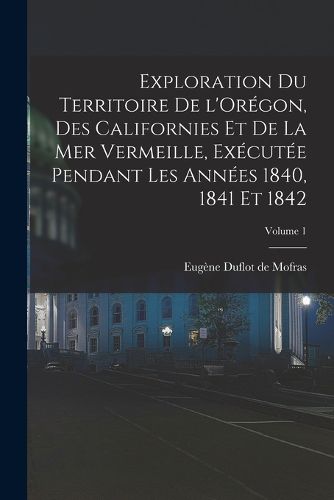 Cover image for Exploration du territoire de l'Oregon, des Californies et de la mer Vermeille, executee pendant les annees 1840, 1841 et 1842; Volume 1