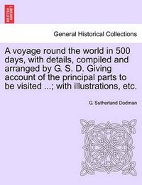 Cover image for A Voyage Round the World in 500 Days, with Details, Compiled and Arranged by G. S. D. Giving Account of the Principal Parts to Be Visited ...; With Illustrations, Etc.