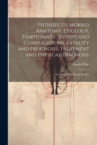 Phthisis; Its Morbid Anatomy, Etiology, Symptomatic Events and Complications, Fatality and Prognosis, Treatment and Physical Diagnosis