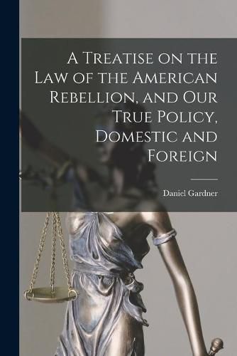 Cover image for A Treatise on the Law of the American Rebellion, and Our True Policy, Domestic and Foreign