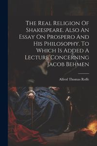 Cover image for The Real Religion Of Shakespeare. Also An Essay On Prospero And His Philosophy. To Which Is Added A Lecture Concerning Jacob Behmen