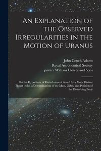 Cover image for An Explanation of the Observed Irregularities in the Motion of Uranus: on the Hypothesis of Disturbances Caused by a More Distant Planet: With a Determination of the Mass, Orbit, and Position of the Disturbing Body