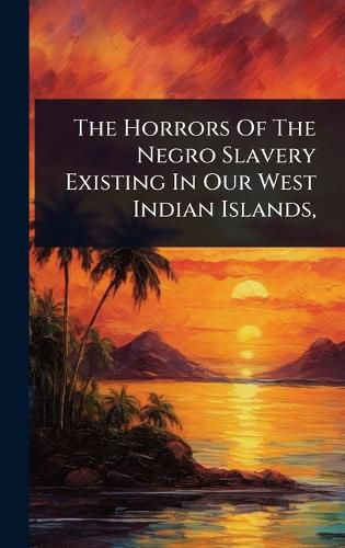 Cover image for The Horrors Of The Negro Slavery Existing In Our West Indian Islands,