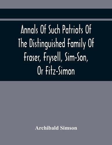 Annals Of Such Patriots Of The Distinguished Family Of Fraser, Frysell, Sim-Son, Or Fitz-Simon, As Have Signalised Themselves In The Public Service Of Scotland. From The Time Of Their First Arrival In Britain, And Appointment To The Office Of Thanes Of The