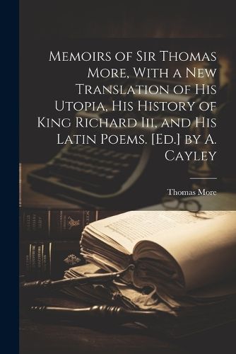 Cover image for Memoirs of Sir Thomas More, With a New Translation of His Utopia, His History of King Richard Iii, and His Latin Poems. [Ed.] by A. Cayley