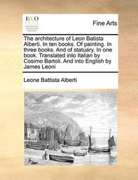 Cover image for The Architecture of Leon Batista Alberti. in Ten Books. of Painting. in Three Books. and of Statuary. in One Book. Translated Into Italian by Cosimo Bartoli. and Into English by James Leoni