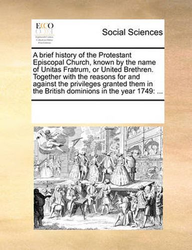 Cover image for A Brief History of the Protestant Episcopal Church, Known by the Name of Unitas Fratrum, or United Brethren. Together with the Reasons for and Against the Privileges Granted Them in the British Dominions in the Year 1749