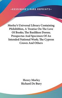 Cover image for Morley's Universal Library Containing Philobiblon, a Treatise on the Love of Books; The Basilikon Doron; Prospectus and Specimen of an Intended National Work; The Cypress Crown and Others