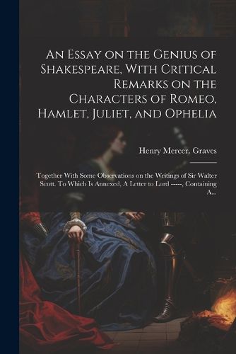 Cover image for An Essay on the Genius of Shakespeare, With Critical Remarks on the Characters of Romeo, Hamlet, Juliet, and Ophelia; Together With Some Observations on the Writings of Sir Walter Scott. To Which is Annexed, A Letter to Lord -----, Containing A...