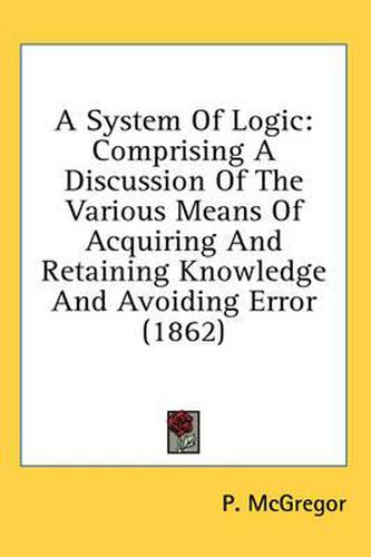 Cover image for A System of Logic: Comprising a Discussion of the Various Means of Acquiring and Retaining Knowledge and Avoiding Error (1862)