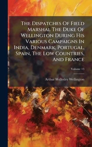 Cover image for The Dispatches Of Field Marshal The Duke Of Wellington During His Various Campaigns In India, Denmark, Portugal, Spain, The Low Countries, And France