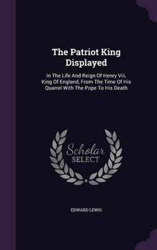 Cover image for The Patriot King Displayed: In the Life and Reign of Henry VIII, King of England, from the Time of His Quarrel with the Pope to His Death