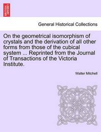 Cover image for On the Geometrical Isomorphism of Crystals and the Derivation of All Other Forms from Those of the Cubical System ... Reprinted from the Journal of Transactions of the Victoria Institute.